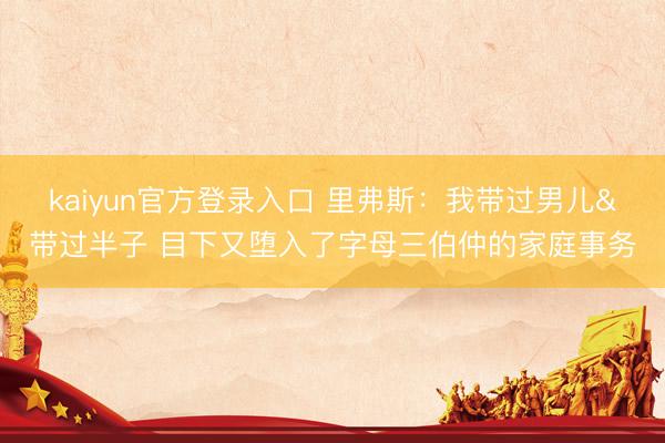 kaiyun官方登录入口 里弗斯：我带过男儿&带过半子 目下又堕入了字母三伯仲的家庭事务
