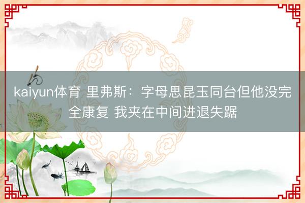 kaiyun体育 里弗斯：字母思昆玉同台但他没完全康复 我夹在中间进退失踞
