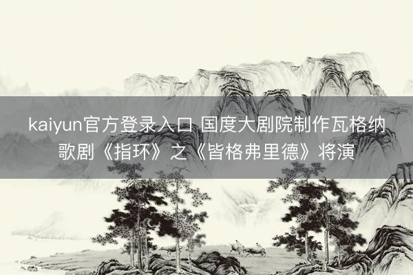 kaiyun官方登录入口 国度大剧院制作瓦格纳歌剧《指环》之《皆格弗里德》将演
